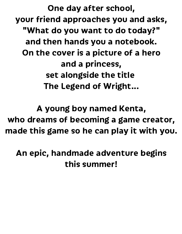 授業が終わり、これから放課後
                            キミは友達に声を掛けられます
                            「今日は何して遊ぶ？」
                            そういって差し出されたのは、一冊のノートブック
                            表紙に描かれていたのは、勇者とお姫様の姿、そして「ライトの伝説」の文字……
                            ゲームクリエイターを志す
                            少年ケンタくんが
                            キミと遊ぶために産み出したゲームが、そこにありました。
                            この夏、手作りの壮大な冒険が、いよいよ幕を開けます！