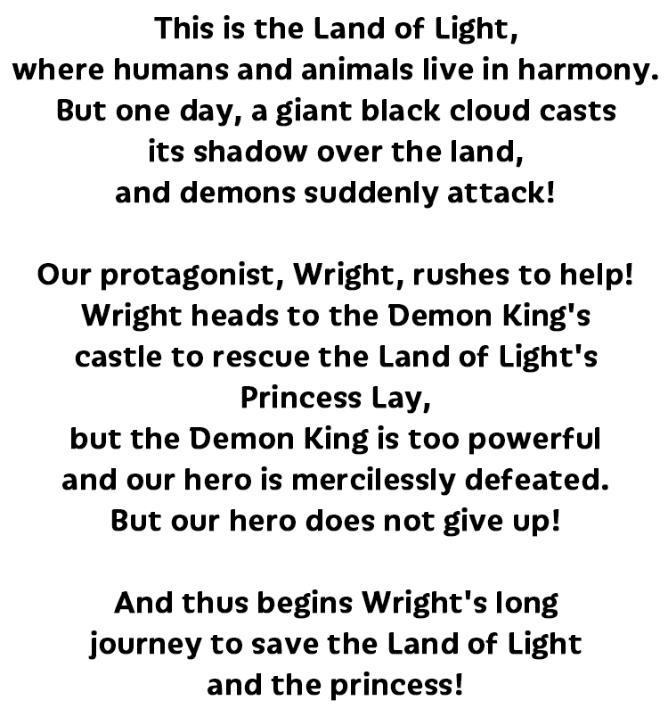 ここは人と動物が仲良く暮らす「光の国」突如黒い雲が覆い、魔物が襲来してきた。そこに現れたのは勇者ライト！光の国の姫「レイ姫」を救いに、魔王の待つ城へ！だが、魔王の強大な力の前に、勇者はなすすべなくやられてしまう。それでも諦めない勇者ライト！光の国と姫を取り戻すための、長い旅路が今幕を開ける！